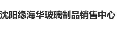 日本美女靠比网站沈阳缘海华玻璃制品销售中心